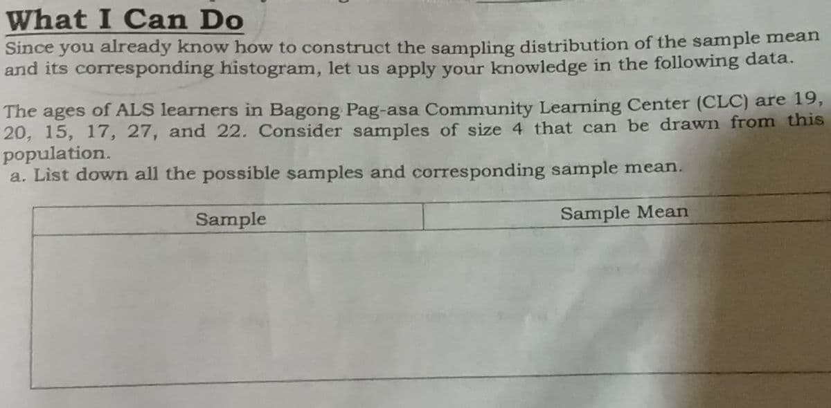 What I Can Do
Since you already know how to construct the sampling distribution of the sample mean
and its corresponding histogram, let us apply your knowledge in the following data.
The ages of ALS learners in Bagong Pag-asa Community Learning Center (CLC) are 19,
20, 15, 17, 27, and 22. Consider samples of size 4 that can be drawn from this
population.
a. List down all the possible samples and corresponding sample mean.
Sample
Sample Mean
