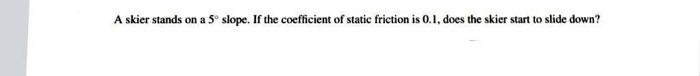 A skier stands on a 5° slope. If the coefficient of static friction is 0.1, does the skier start to slide down?
