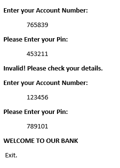 Enter your Account Number:
765839
Please Enter your Pin:
453211
Invalid! Please check your details.
Enter your Account Number:
123456
Please Enter your Pin:
789101
WELCOME TO OUR BANK
Exit.