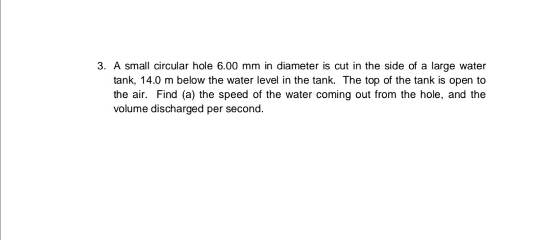 3. A small circular hole 6.00 mm in diameter is cut in the side of a large water
tank, 14.0 m below the water level in the tank. The top of the tank is open to
the air. Find (a) the speed of the water coming out from the hole, and the
volume discharged per second.
