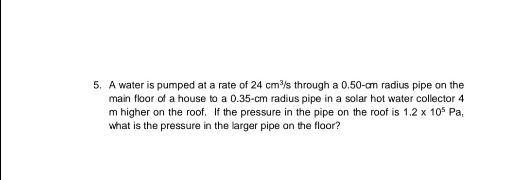 A water is pumped at a rate of 24 cm3/s through a 0.50-cm radius pipe on the
main floor of a house to a 0.35-cm radius pipe in a solar hot water collector 4
m higher on the roof. If the pressure in the pipe on the roof is 1.2 x 105 Pa,
what is the pressure in the larger pipe on the floor?
