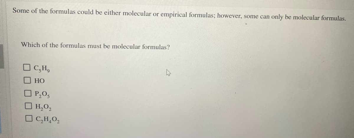 Some of the formulas could be either molecular or empirical formulas; however, some can only be molecular formulas.
Which of the formulas must be molecular formulas?
O C;H,
НО
O P,0,
O H,0,
O C,H,0,
