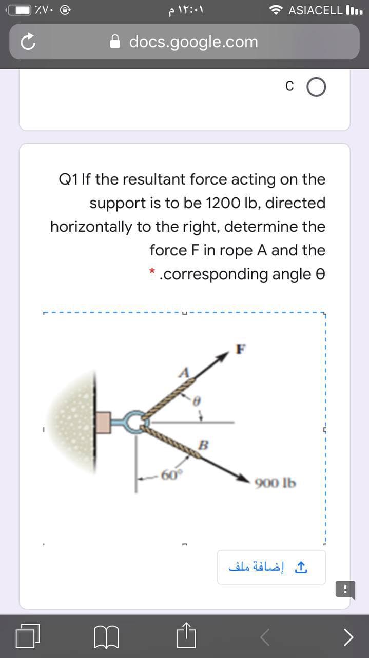 ZV• @
ASIACELL I.
docs.google.com
Q1 If the resultant force acting on the
support is to be 1200 Ib, directed
horizontally to the right, determine the
force F in rope A and the
.corresponding angle e
900 lb
إضافة ملف
>
