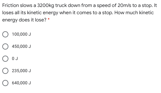 Friction slows a 3200kg truck down from a speed of 20m/s to a stop. It
loses all its kinetic energy when it comes to a stop. How much kinetic
energy does it lose? *
100,000 J
450,000 J
O OJ
O 235,000 J
640,000 J
