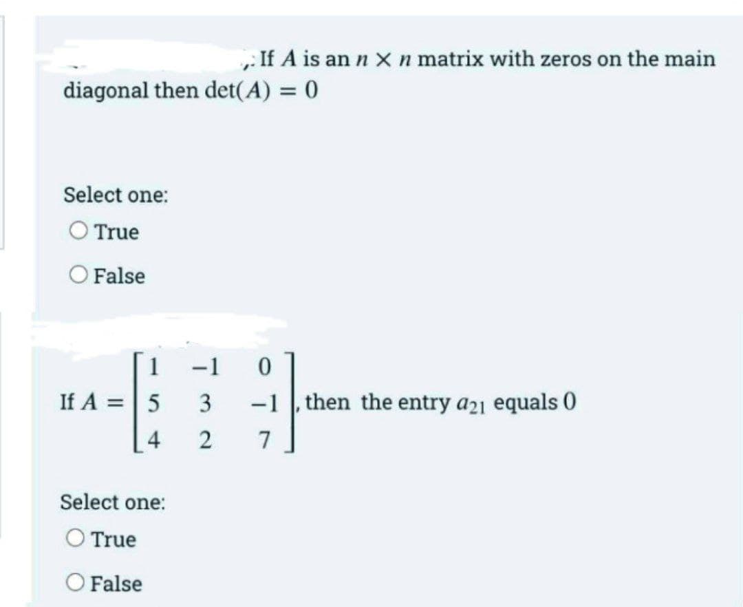 , If A is an n x n matrix with zeros on the main
diagonal then det(A) = 0
Select one:
O True
O False
1
-1
If A =5
-1 , then the entry a21 equals 0
4
2
7
Select one:
O True
O False
