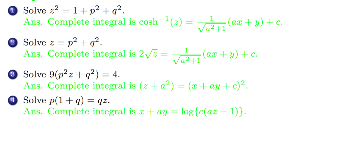 O Solve z² = 1 +p² + q².
Ans. Complete integral is cosh-'(2) = (ax + y) + c.
1
Va2+1
2 Solve z =
p2 + q².
1
Ans. Complete integral is 2vz =
VaR (ax + y) + c.
Va2+1
3 Solve 9(p² z + q²) = 4.
Ans. Complete integral is (z + a²) = (x + ay + c)².
O Solve p(1+q) = qz.
Ans. Complete integral is x + ay = log{c(az – 1)}.
