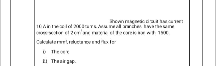 Shown magnetic circuit has current
10 A in the coil of 2000 turns. Assume all branches have the same
cross-section of 2 cm and material of the core is iron with 1500.
Calculate mmf, reluctance and flux for
i) The core
ii) The air gap.
