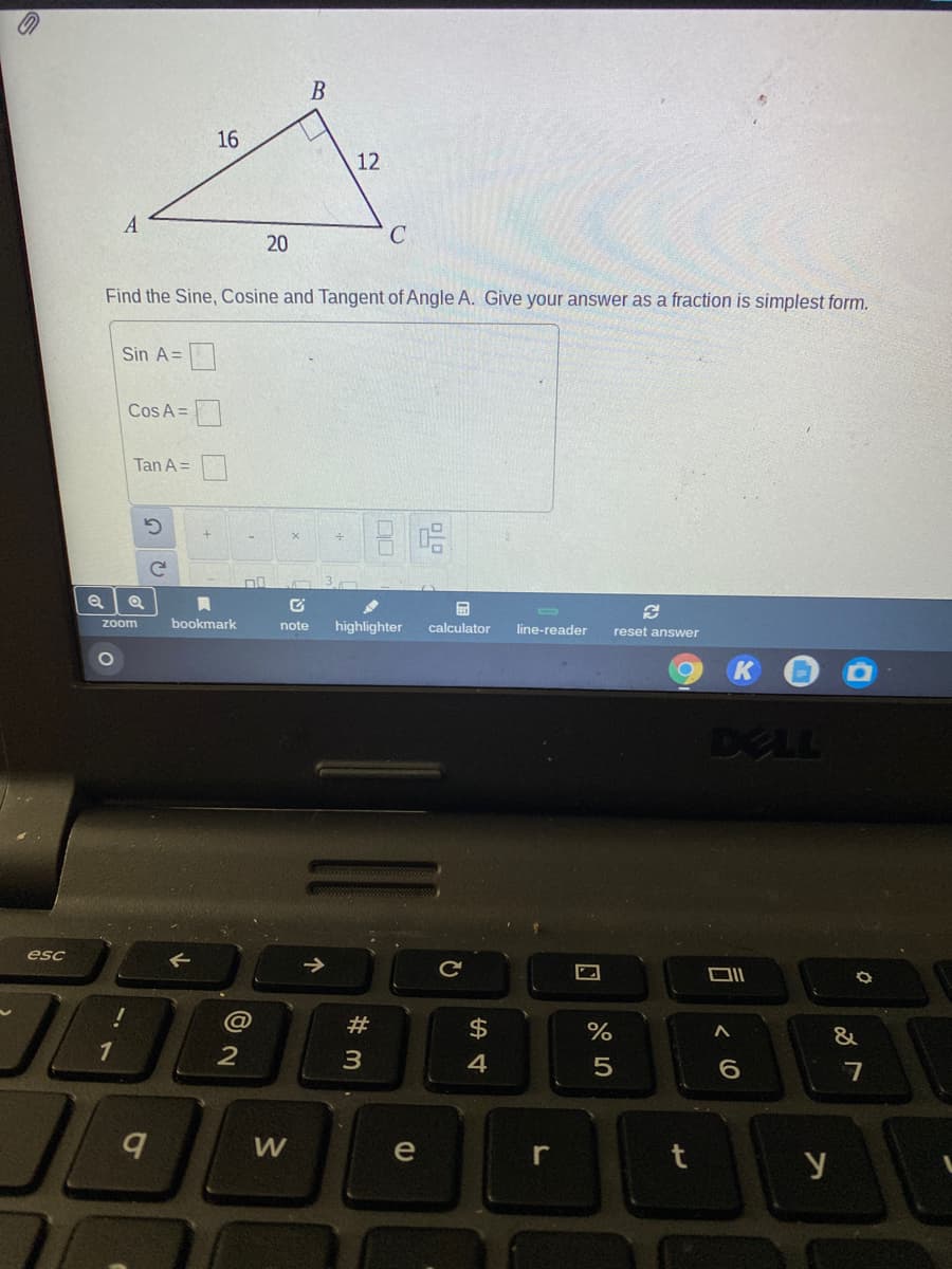 16
12
C
Find the Sine, Cosine and Tangent of Angle A. Give your answer as a fraction is simplest form.
Sin A=|
Cos A =
Tan A =
zoom
bookmark
highlighter
note
calculator
line-reader
reset answer
DELL
esc
DII
@
#
$4
&
1
7
W
e
r
y
20
