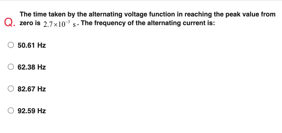 The time taken by the alternating voltage function in reaching the peak value from
Q. zero is 2.7×10¯³ s·
The frequency of the alternating current is:
50.61 Hz
62.38 Hz
82.67 Hz
92.59 Hz
