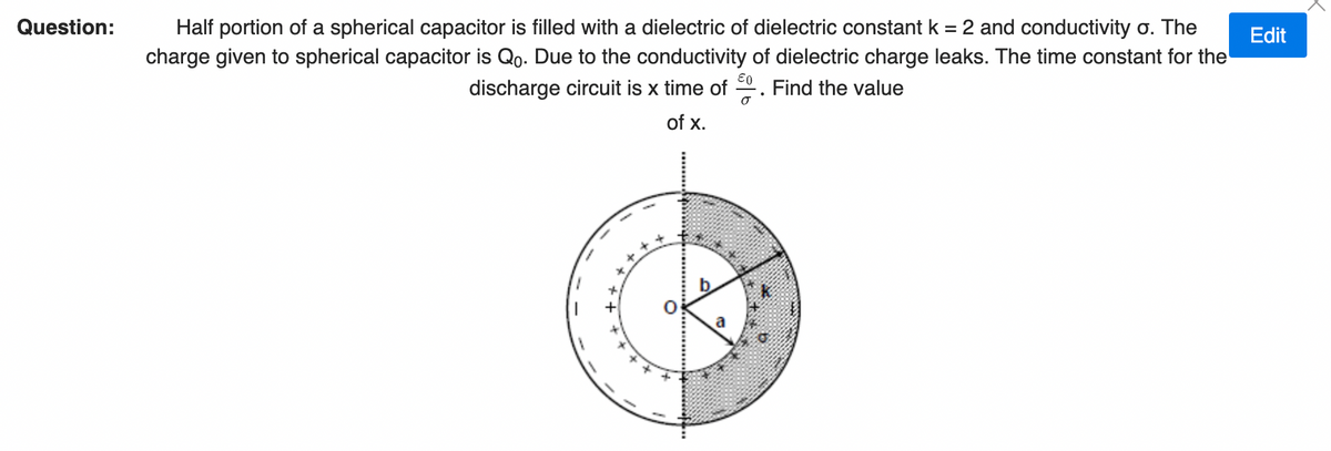 Question:
Half portion of a spherical capacitor is filled with a dielectric of dielectric constant k = 2 and conductivity o. The
charge given to spherical capacitor is Qo. Due to the conductivity of dielectric charge leaks. The time constant for the
discharge circuit is x time of . Find the value
Edit
of x.
a
