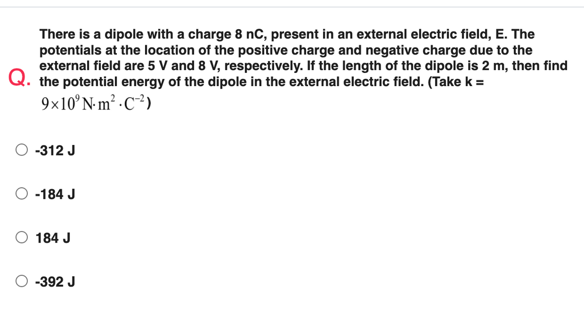 There is a dipole with a charge 8 nC, present in an external electric field, E. The
potentials at the location of the positive charge and negative charge due to the
external field are 5 V and 8 V, respectively. If the length of the dipole is 2 m, then find
Q. the potential energy of the dipole in the external electric field. (Take k =
9×10°N- m² · C-²)
-312 J
-184 J
O 184 J
-392 J
