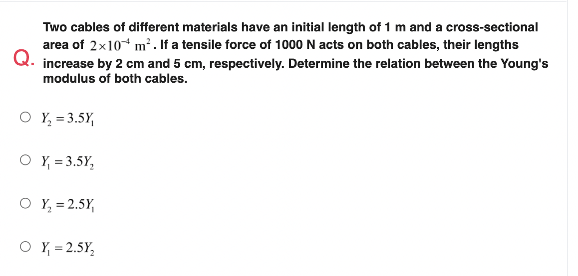Two cables of different materials have an initial length of 1 m and a cross-sectional
area of 2x10 m² . If a tensile force of 1000 N acts on both cables, their lengths
Q.
increase by 2 cm and 5 cm, respectively. Determine the relation between the Young's
modulus of both cables.
Y, = 3.5Y,
O Y = 3.5Y,
Y, = 2.5Y,
O Y = 2.5Y,
