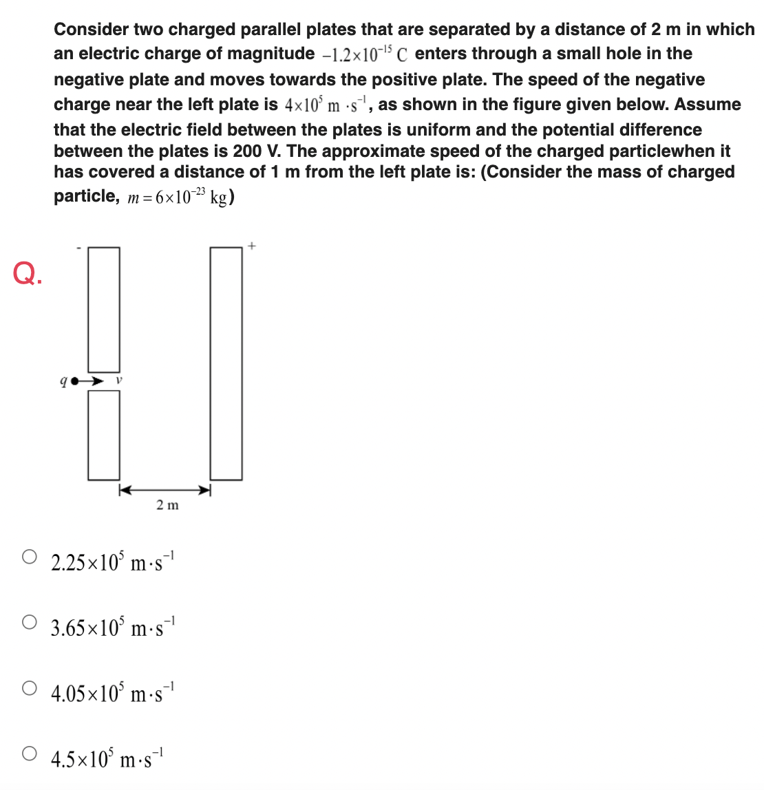 Consider two charged parallel plates that are separated by a distance of 2 m in which
an electric charge of magnitude -1.2x10-1 C enters through a small hole in the
negative plate and moves towards the positive plate. The speed of the negative
charge near the left plate is 4x10° m ·s', as shown in the figure given below. Assume
that the electric field between the plates is uniform and the potential difference
between the plates is 200 V. The approximate speed of the charged particlewhen it
has covered a distance of 1 m from the left plate is: (Consider the mass of charged
particle, m = 6x10* kg)
•S
-23
Q.
2 m
2.25x10° m -s¯
-1
3.65×10° m·s
4.05×10° m-s
-1
4.5x10° m-s
-1
