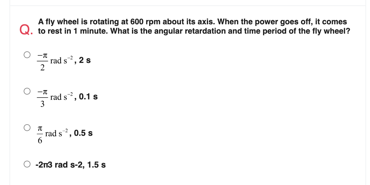 A fly wheel is rotating at 600 rpm about its axis. When the power goes off, it comes
Q. to rest in 1 minute. What is the angular retardation and time period of the fly wheel?
rad s2, 2 s
S
-T
rad s, 0.1 s
S
rad s,
0.5 s
-2n3 rad s-2, 1.5 s
