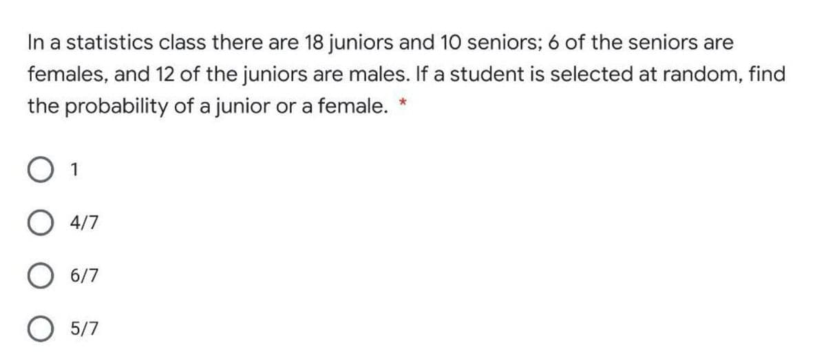 In a statistics class there are 18 juniors and 10 seniors; 6 of the seniors are
females, and 12 of the juniors are males. If a student is selected at random, find
the probability of a junior or a female. *
O 1
4/7
6/7
O 5/7
