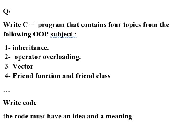 Q/
Write C++ program that contains four topics from the
following OOP subject :
1- inheritance.
2- operator overloading.
3- Vector
4- Friend function and friend class
Write code
the code must have an idea and a meaning.
