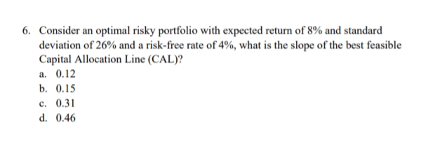 6. Consider an optimal risky portfolio with expected return of 8% and standard
deviation of 26% and a risk-free rate of 4%, what is the slope of the best feasible
Capital Allocation Line (CAL)?
a. 0.12
b. 0.15
c. 0.31
d. 0.46

