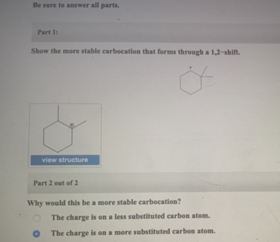 Be sure to answer all parts.
Part 1:
Show the more stable carbocation that forms through a 1,2-shift.
view structure
Part 2 out of 2
Why would this be a more stable carbocation?
The charge is on a less substituted carbon atom.
The charge is on a more substituted carbon atom.
