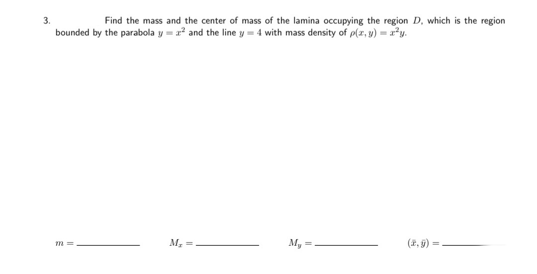 3.
Find the mass and the center of mass of the lamina occupying the region D, which is the region
bounded by the parabola y = x² and the line y = 4 with mass density of p(x, y) = x²y.
m =
M =
My =
(7, 9) =
