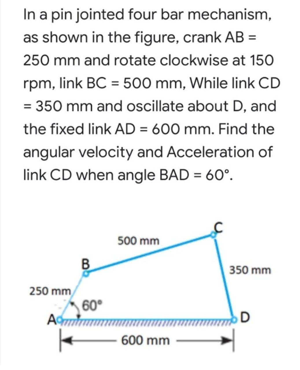 In a pin jointed four bar mechanism,
as shown in the figure, crank AB =
250 mm and rotate clockwise at 150
rpm, link BC = 500 mm, While link CD
= 350 mm and oscillate about D, and
the fixed link AD = 600 mm. Find the
angular velocity and Acceleration of
link CD when angle BAD = 60°.
500 mm
350 mm
250 mm
60°
D
600 mm
