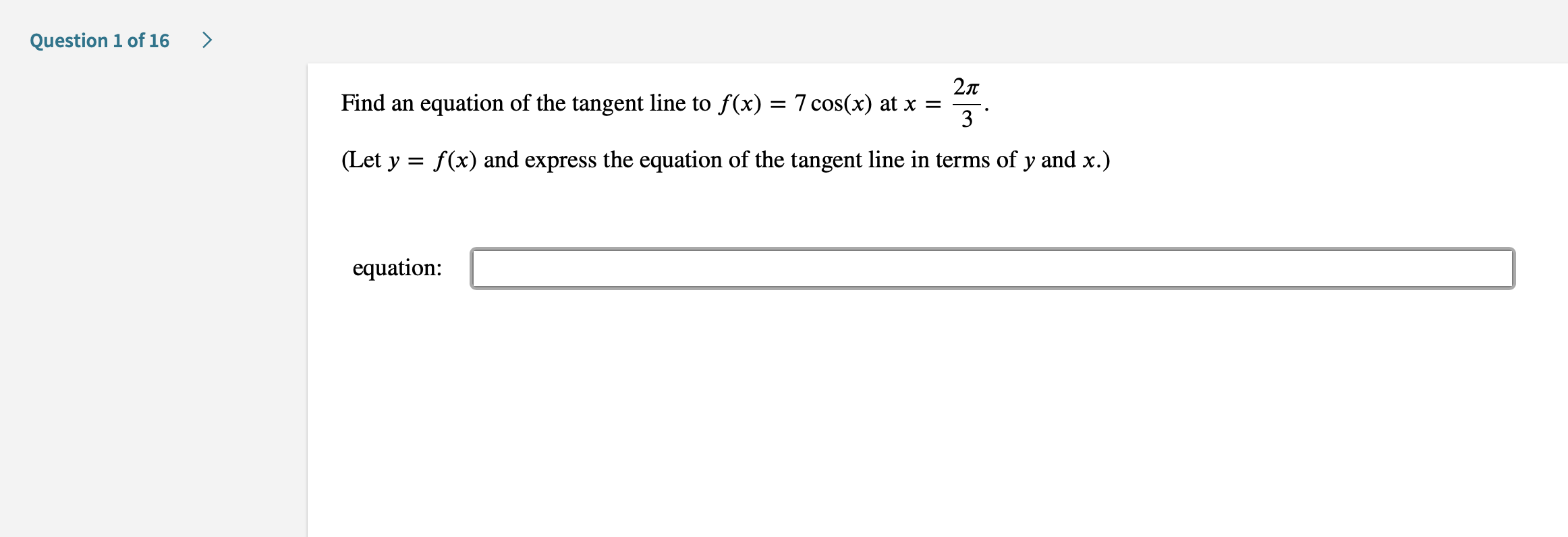 >
Question 1 of 16
27T
Find an
equation of the tangent line to f(x) = 7 cos(x) at x =
3
(Let y f(x) and express the equation of the tangent line in terms of y and x.)
equation

