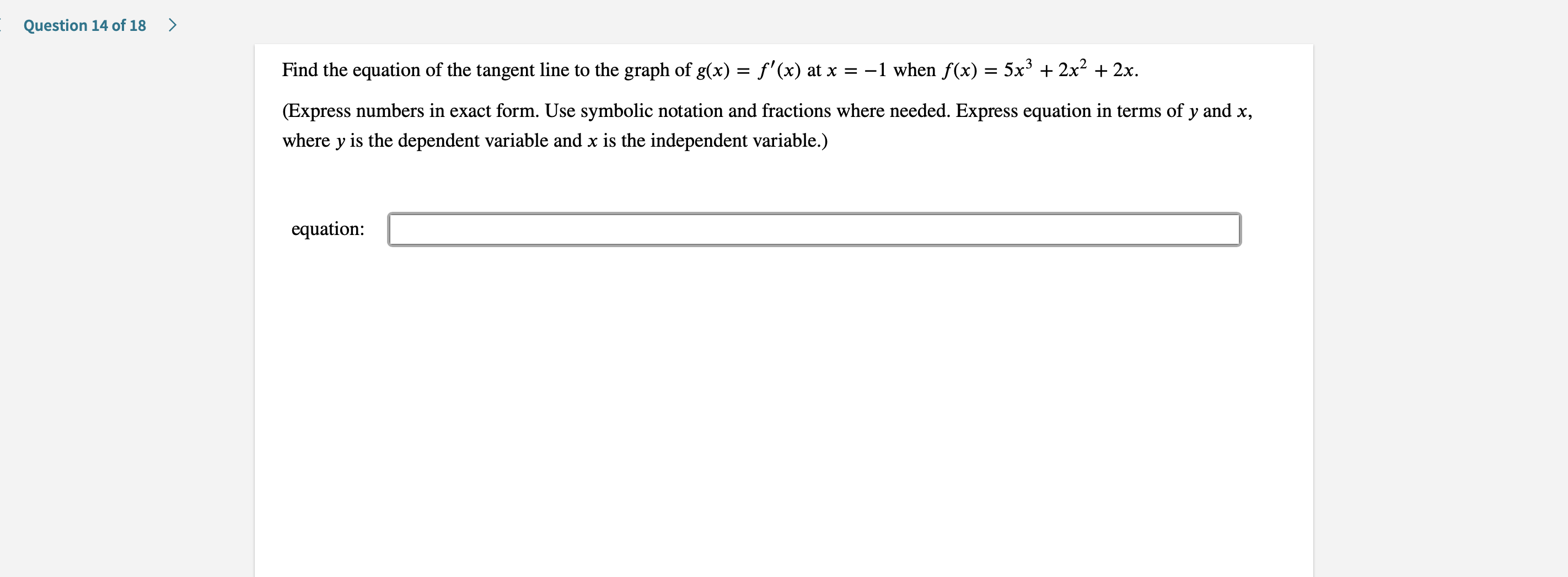 Question 14 of 18
Find the equation of the tangent line to the graph of g(x) = f'(x) at x
=-1 when f(x) = 5x3 +2x2 2x
(Express numbers in exact form. Use symbolic notation and fractions where needed. Express equation in terms of y and x,
where y is the dependent variable and x is the independent variable.)
equation
