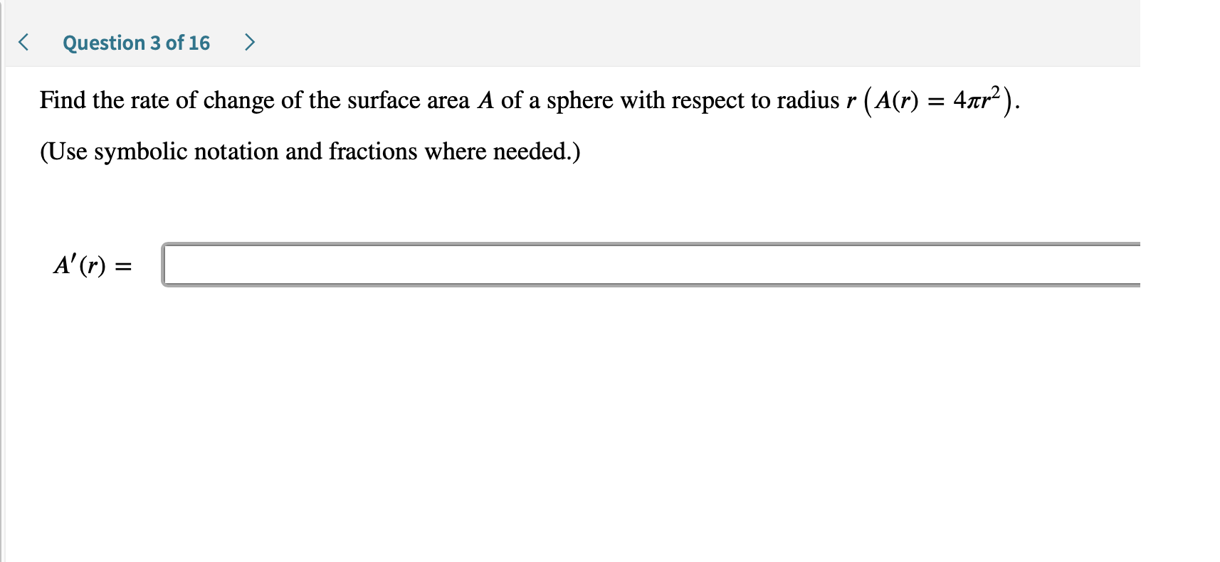 Question 3 of 16
Find the rate of change of the surface area A of a sphere with respect to radius r (A(r) = 4nr2).
(Use symbolic notation and fractions where needed.)
A'(r)
