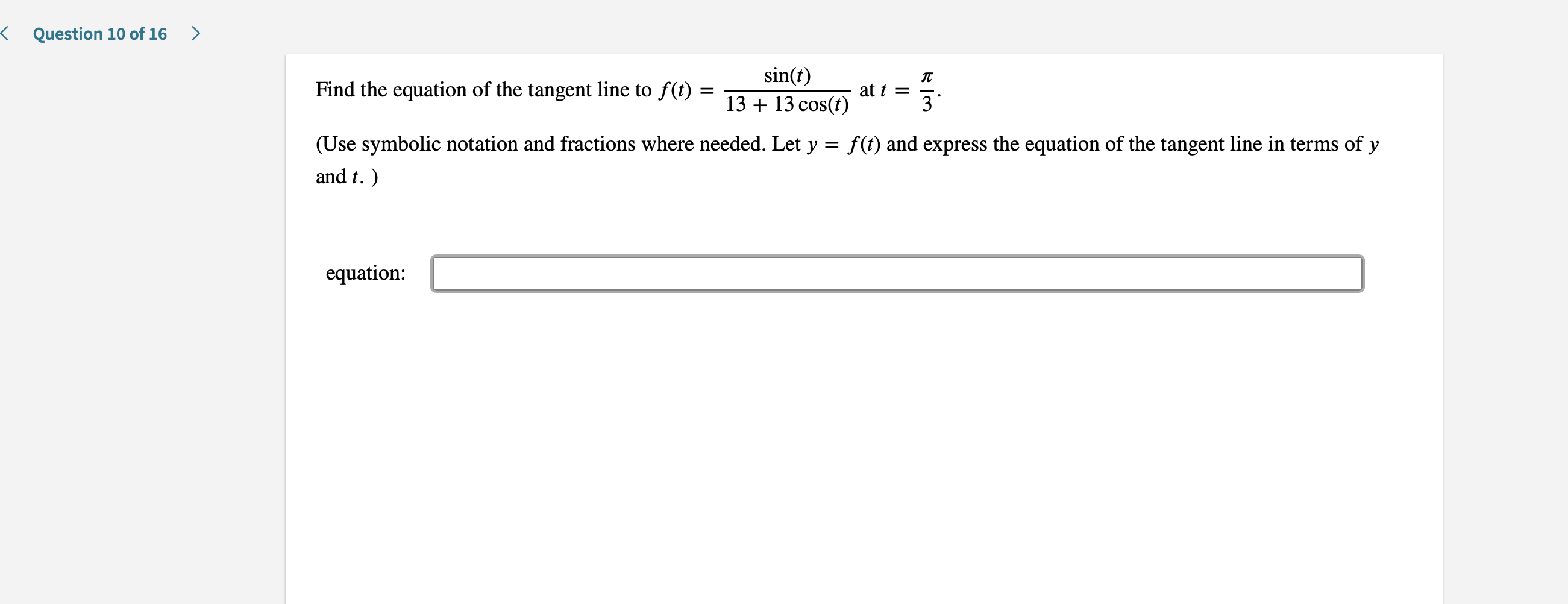 K
Question 10 of 16
sin(t)
Find the equation of the tangent line to f(t)
at t =
3
13 13 cos(t)
(Use symbolic notation and fractions where needed. Let y = f(t) and express the equation of the tangent line in terms of y
and t.
equation:
