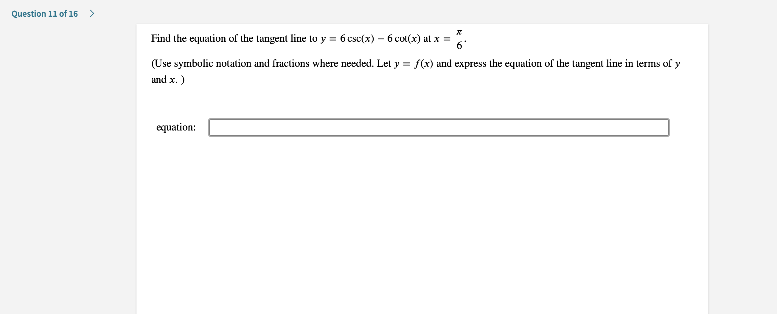 >
Question 11 of 16
Find the equation of the tangent line to y = 6 csc(x)
6 cot(x) at x =
6
(Use symbolic notation and fractions where needed. Let y
and x.
f(x) and express the equation of the tangent line in terms of y
equation:
