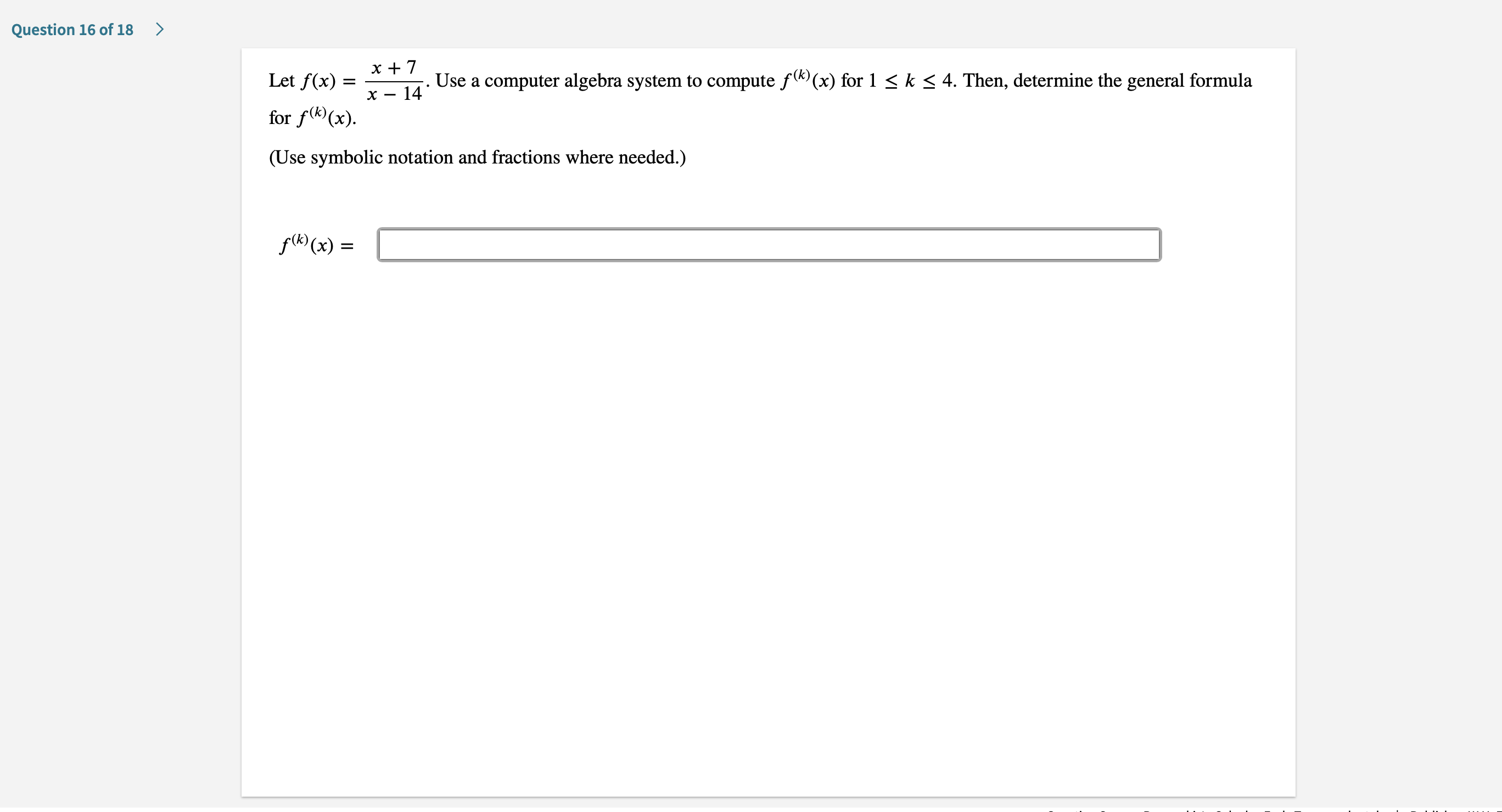 Question 16 of 18
х+7
Let f(x)
Use a computer algebra system to compute f((x) for 1 < k < 4. Then, determine the general formula
- 14
х —
for f(x)
(Use symbolic notation and fractions where needed.)
f((x)=

