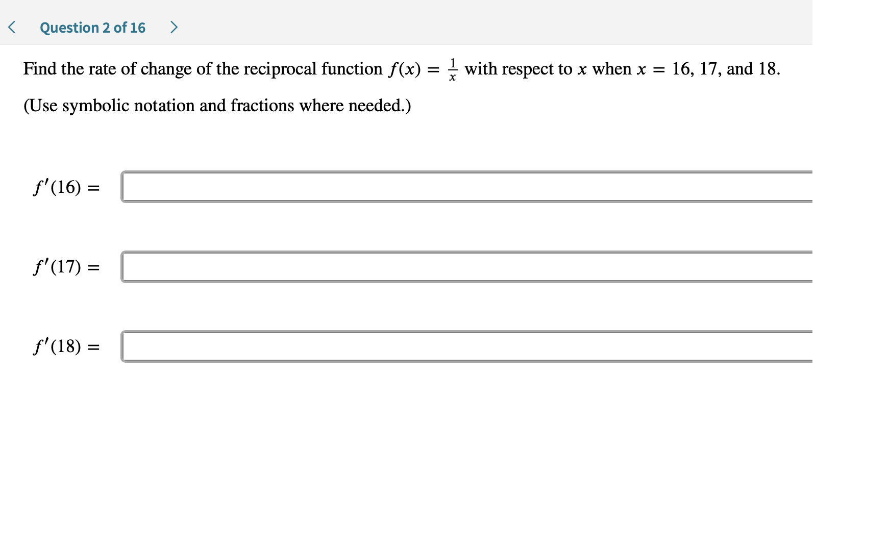 >
Question 2 of 16
Find the rate of change of the reciprocal function f(x) = - with respect to x when x =
16, 17, and 18.
(Use symbolic notation and fractions where needed.)
f'(16)
f'(17)
f'(18)
