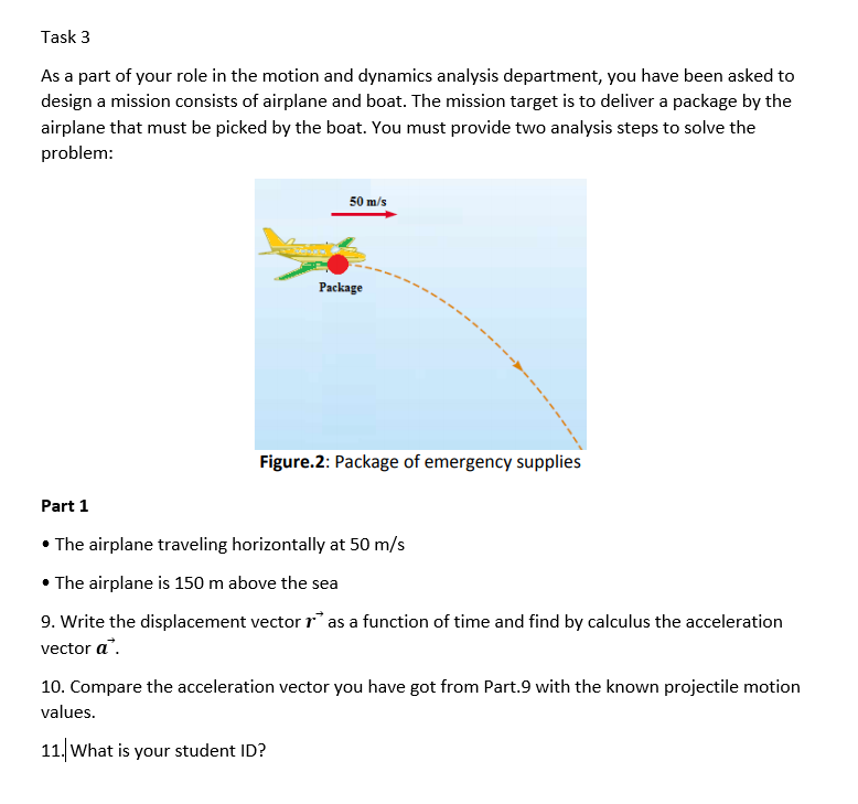 Task 3
As a part of your role in the motion and dynamics analysis department, you have been asked to
design a mission consists of airplane and boat. The mission target is to deliver a package by the
airplane that must be picked by the boat. You must provide two analysis steps to solve the
problem:
50 m/s
Package
Figure.2: Package of emergency supplies
Part 1
• The airplane traveling horizontally at 50 m/s
• The airplane is 150 m above the sea
9. Write the displacement vector r* as a function of time and find by calculus the acceleration
vector a".
10. Compare the acceleration vector you have got from Part.9 with the known projectile motion
values.
11. What is your student ID?

