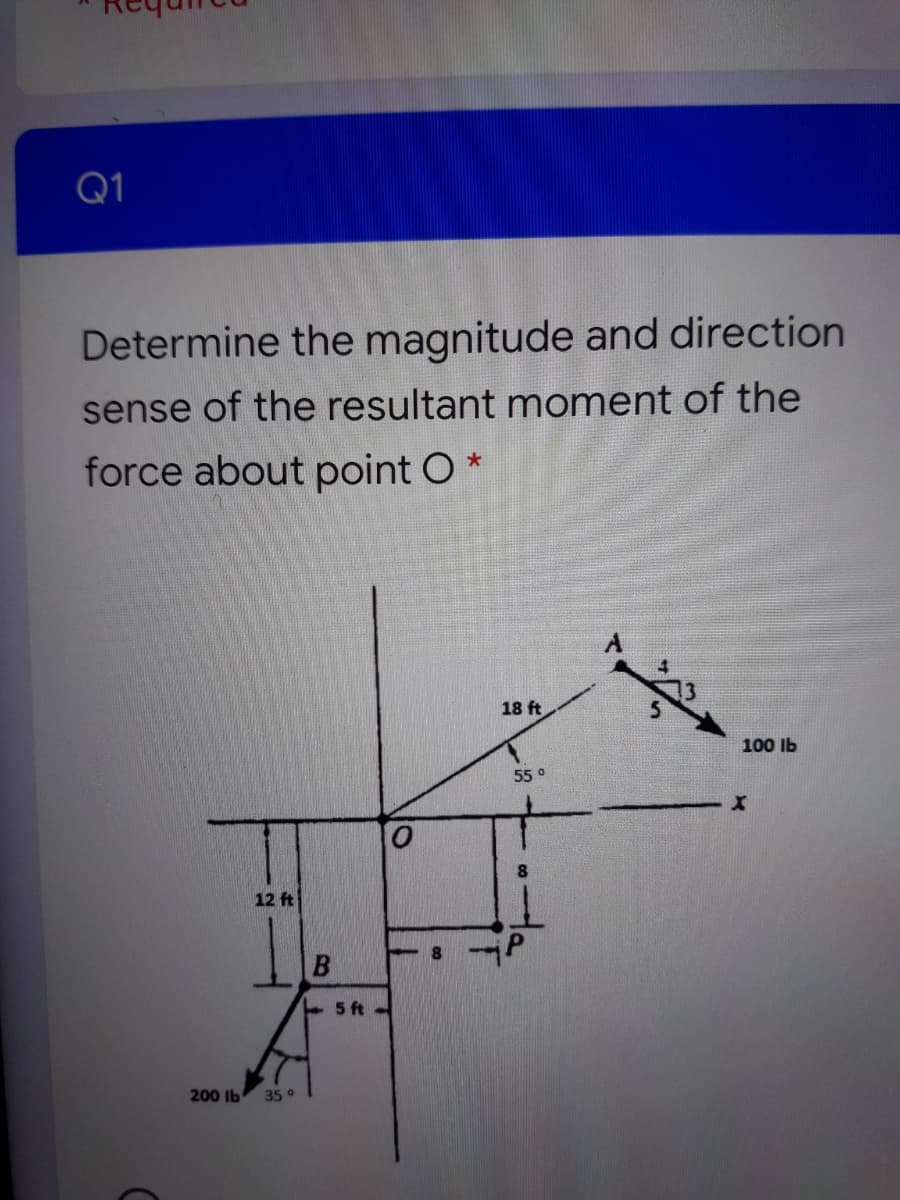 Q1
Determine the magnitude and direction
sense of the resultant moment of the
force about point O *
18 ft
100 Ib
55°
8.
12 ft
+ 5 ft
200 lb
35 °
B.
