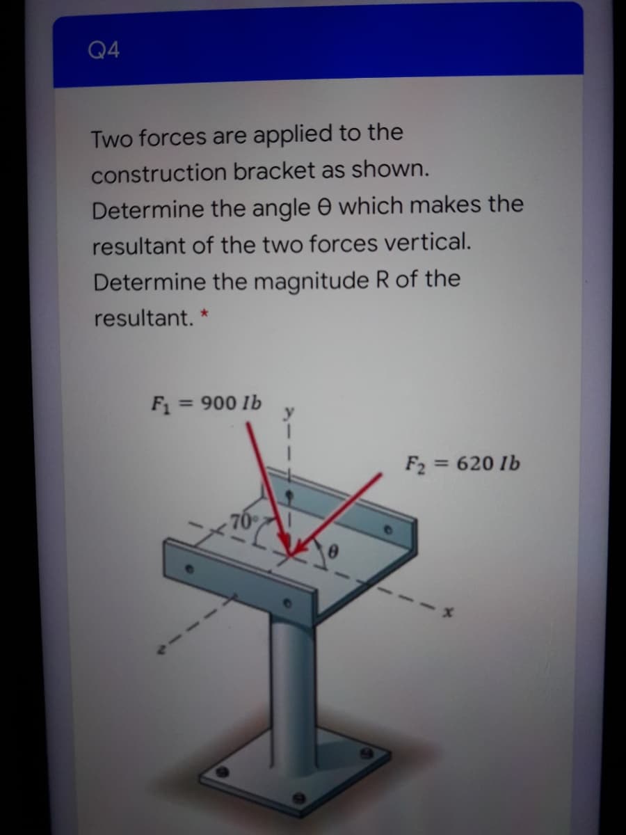 Q4
Two forces are applied to the
construction bracket as shown.
Determine the angle e which makes the
resultant of the two forces vertical.
Determine the magnitude R of the
resultant.
F1
900 lb
%3D
F2 = 620 Ib
70
