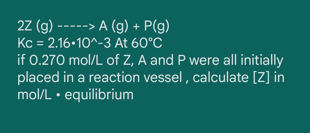 2z (g) -----> A (g) + P(g)
Kc = 2.16•10^-3 At 60°C
if 0.270 mol/L of Z, A and P were all initially
placed in a reaction vessel , calculate [Z] in
mol/L • equilibrium
%3D
