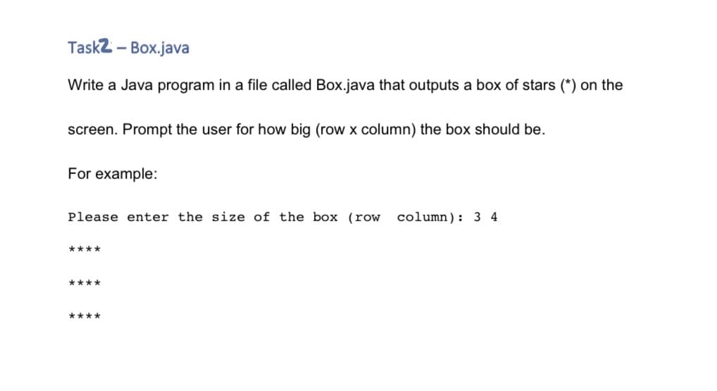 Task2 - Box.java
Write a Java program in a file called Box.java that outputs a box of stars (*) on the
screen. Prompt the user for how big (row x column) the box should be.
For example:
Please enter the size of the box (row column): 3 4
****
****
****
