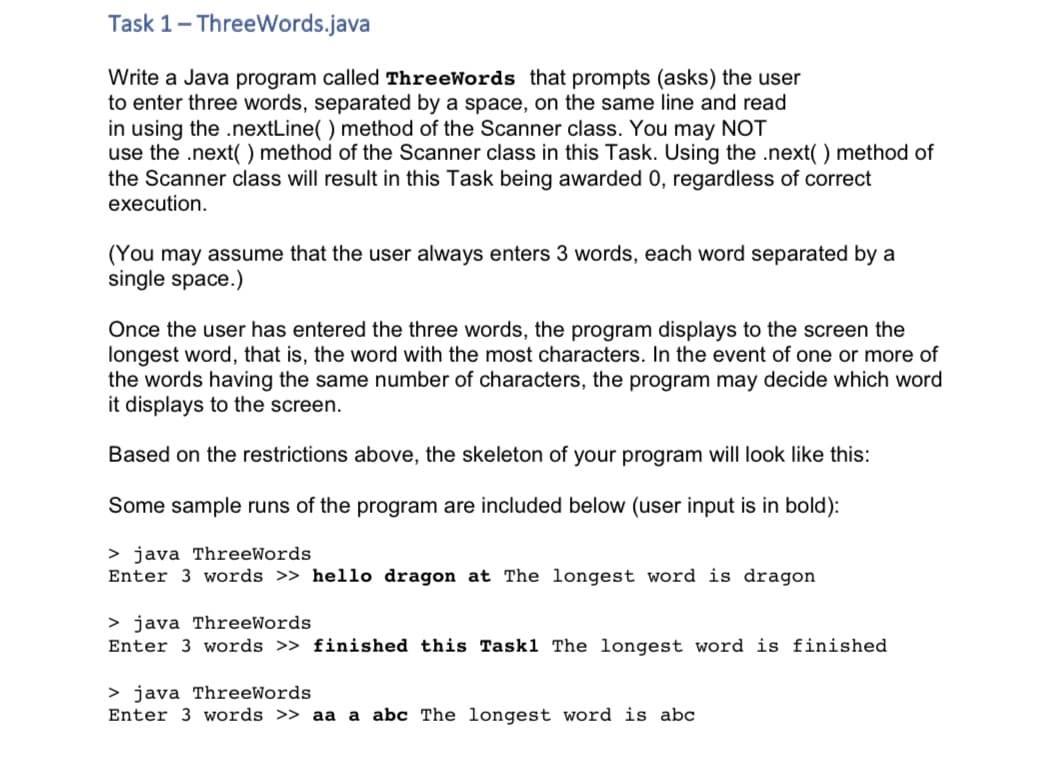 Task 1- ThreeWords.java
Write a Java program called ThreeWords that prompts (asks) the user
to enter three words, separated by a space, on the same line and read
in using the .nextLine( ) method of the Scanner class. You may NOT
use the .next(() method of the Scanner class in this Task. Using the .next( ) method of
the Scanner class will result in this Task being awarded 0, regardless of correct
execution.
(You may assume that the user always enters 3 words, each word separated by a
single space.)
Once the user has entered the three words, the program displays to the screen the
longest word, that is, the word with the most characters. In the event of one or more of
the words having the same number of characters, the program may decide which word
it displays to the screen.
Based on the restrictions above, the skeleton of your program will look like this:
Some sample runs of the program are included below (user input is in bold):
> java ThreeWords
Enter 3 words >> hello dragon at The longest word is dragon
> java ThreeWords
Enter 3 words >> finished this Task1 The longest word is finished
> java ThreeWords
Enter 3 words >> aa a abc The longest word is abc
