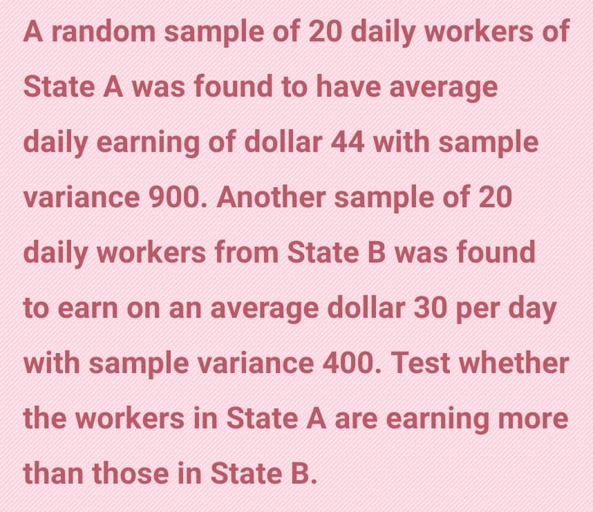 A random sample of 20 daily workers of
State A was found to have average
daily earning of dollar 44 with sample
variance 900. Another sample of 20
daily workers from State B was found
to earn on an average dollar 30 per day
with sample variance 400. Test whether
the workers in State A are earning more
than those in State B.
