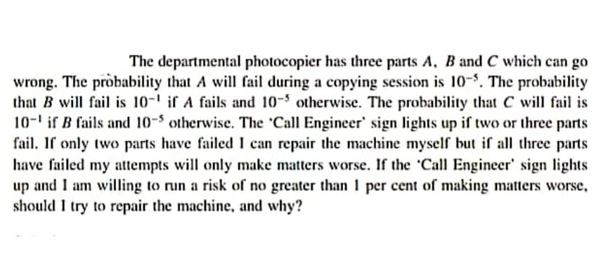 The departmental photocopier has three parts A, Band C which can go
wrong. The probability that A will fail during a copying session is 10-$. The probability
that B will fail is 10-' if A fails and 10-5 otherwise. The probability that C will fail is
10-' if B fails and 10-5 otherwise. The 'Call Engineer' sign lights up if two or three parts
fail. If only two parts have failed I can repair the machine myself but if all three parts
have failed my attempts will only make matters worse. If the 'Call Engineer' sign lights
up and I am willing to run a risk of no greater than 1 per cent of making matters worse,
should I try to repair the machine, and why?
