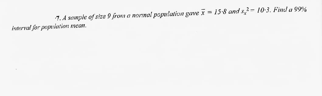 7. A sample of size 9 from a norınal population gave x = 15-8 and s2= 10:3. Find a 99%
interval for population mean.

