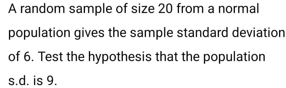 A random sample of size 20 from a normal
population gives the sample standard deviation
of 6. Test the hypothesis that the population
s.d. is 9.
