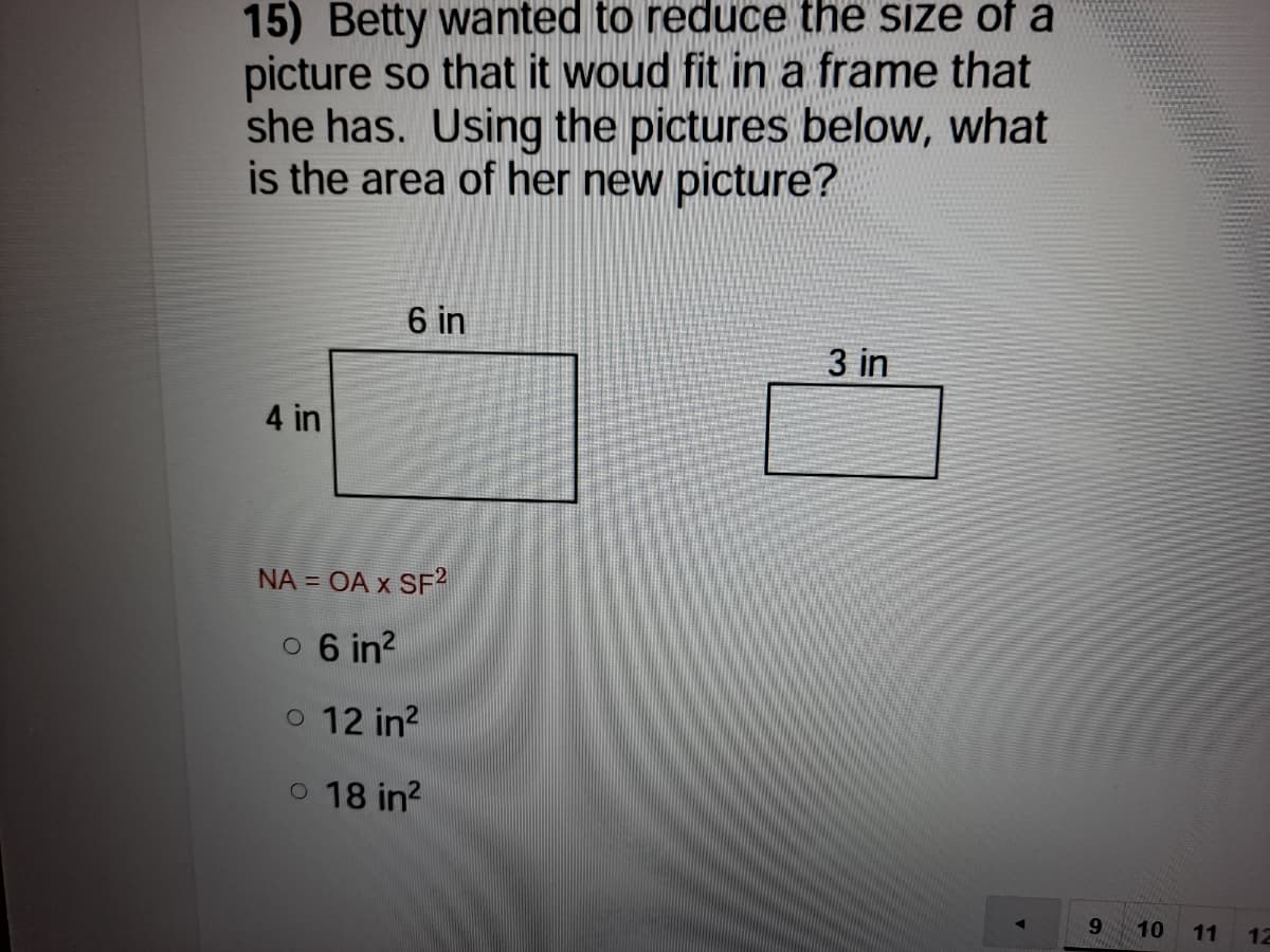 15) Betty wanted to reduce the size of a
picture so that it woud fit in a frame that
she has. Using the pictures below, what
is the area of her new picture?
6 in
3 in
4 in
NA = OA x SF?
0 6 in?
o 12 in?
o 18 in?
10
11
12
