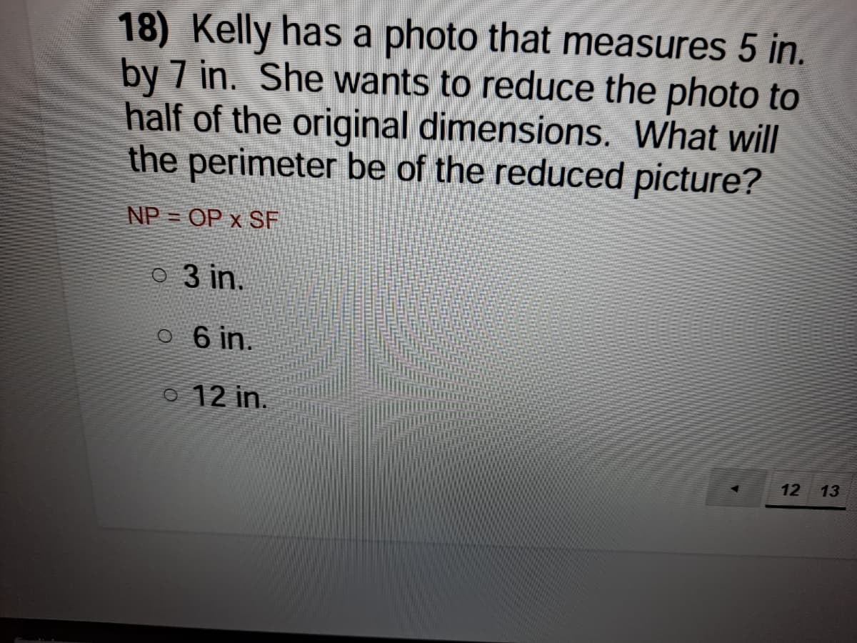 18) Kelly has a photo that measures 5 in.
by 7 in. She wants to reduce the photo to
half of the original dimensions. What will
the perimeter be of the reduced picture?
NP = OP x SF
O 3 in.
o 6 in.
o 12 in.
12
13
