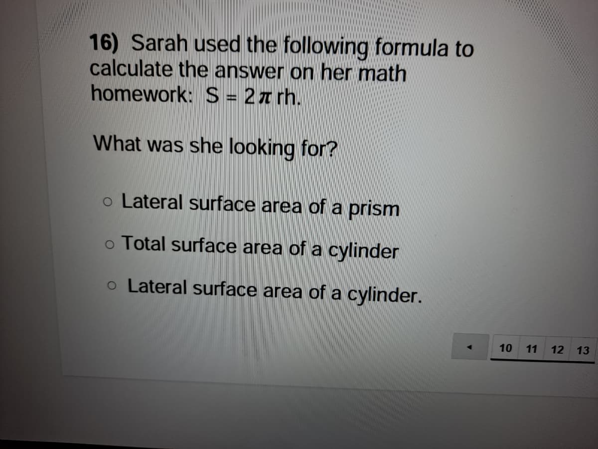 16) Sarah used the following formula to
calculate the answer on her math
homework: S = 2a rh.
%3D
What was she looking for?
o Lateral surface area of a prism
o Total surface area of a cylinder
o Lateral surface area of a cylinder.
10
11
12
13
