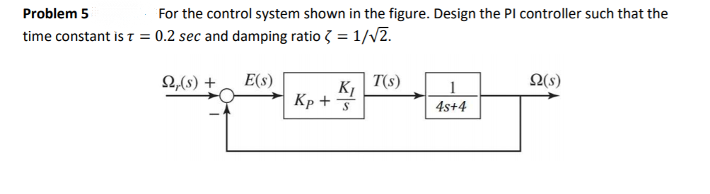 Problem 5
For the control system shown in the figure. Design the Pl controller such that the
time constant is T = 0.2 sec and damping ratio 3 = 1/v2.
2,(s) +
E(s)
T(s)
2(s)
K1
Кр +
1
4s+4
