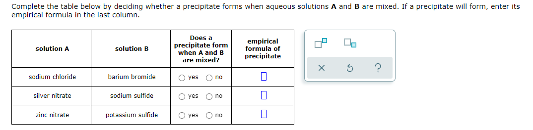 Complete the table below by deciding whether a precipitate forms when aqueous solutions A and B are mixed. If a precipitate will form, enter its
empirical formula in the last column.
Does a
precipitate form
when A andB
empirical
formula of
solution A
solution B
precipitate
are mixed?
?
sodium chloride
barium bromide
O yes O no
silver nitrate
sodium sulfide
O yes
O no
zinc nitrate
potassium sulfide
O yes
O no
