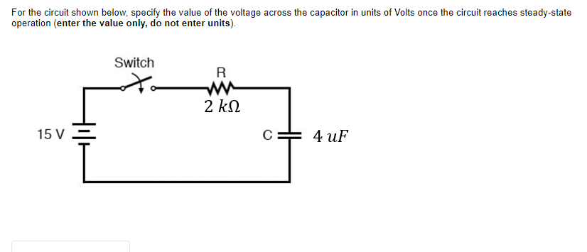 For the circuit shown below, specify the value of the voltage across the capacitor in units of Volts once the circuit reaches steady-state
operation (enter the value only, do not enter units).
Switch
R
2 kN
15 V
C= 4 uF
