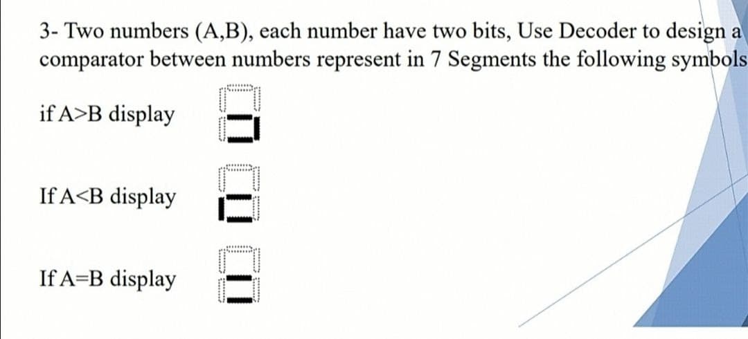 3- Two numbers (A,B), each number have two bits, Use Decoder to design a
comparator between numbers represent in 7 Segments the following symbols
if A>B display
If A<B display
If A=B display
