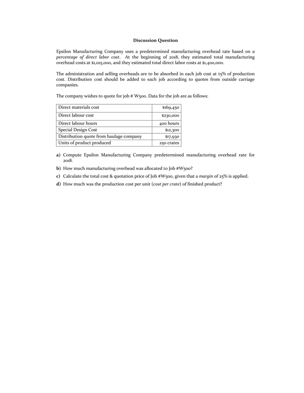 Discussion Question
Epsilon Manufacturing Company uses a predetermined manufacturing overhead rate based on a
percentage of direct labor cost. At the beginning of 2018, they estimated total manufacturing
overhead costs at $1,015,000, and they estimated total direct labor costs at $1,400,00o.
The administration and selling overheads are to be absorbed in each job cost at 15% of production
cost. Distribution cost should be added to each job according to quotes from outside carriage
companies.
The
company
wishes to quote for job # W5oo. Data for the job are as follows:
Direct materials cost
$169,450
Direct labour cost
$230,000
Direct labour hours
400 hours
Special Design Cost
Distribution quote from haulage company
Units of product produced
$12,300
$17,930
250 crates
a) Compute Epsilon Manufacturing Company predetermined manufacturing overhead rate for
2018.
b) How much manufacturing overhead was allocated to Job #W5o0?
c) Calculate the total cost & quotation price of Job #W500, given that a margin of 25% is applied.
d) How much was the production cost per unit (cost per crate) of finished product?
