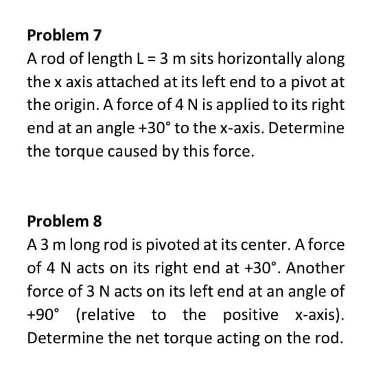 Problem 7
A rod of length L = 3 m sits horizontally along
the x axis attached at its left end to a pivot at
the origin. A force of 4 N is applied to its right
end at an angle +30° to the x-axis. Determine
the torque caused by this force.
Problem 8
A 3 m long rod is pivoted at its center. A force
of 4 N acts on its right end at +30°. Another
force of 3 N acts on its left end at an angle of
+90° (relative to the positive x-axis).
Determine the net torque acting on the rod.